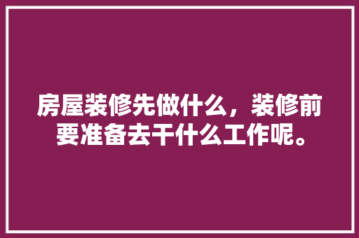 房屋装修先做什么，装修前要准备去干什么工作呢。 房屋装修先做什么，装修前要准备去干什么工作呢。 家居设计
