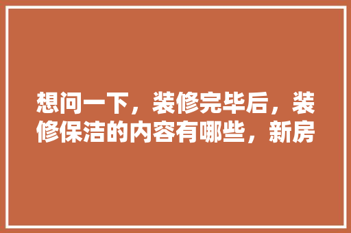 想问一下，装修完毕后，装修保洁的内容有哪些，新房装修后开始准备什么东西。 想问一下，装修完毕后，装修保洁的内容有哪些，新房装修后开始准备什么东西。 二手房