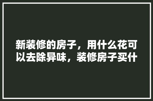 新装修的房子，用什么花可以去除异味，装修房子买什么水果。 新装修的房子，用什么花可以去除异味，装修房子买什么水果。 装修知识