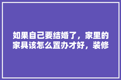 如果自己要结婚了，家里的家具该怎么置办才好，装修师傅准备什么吃的好一点。 如果自己要结婚了，家里的家具该怎么置办才好，装修师傅准备什么吃的好一点。 家居装饰