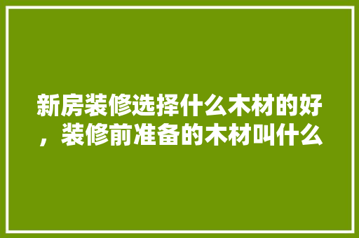 新房装修选择什么木材的好，装修前准备的木材叫什么名字。 新房装修选择什么木材的好，装修前准备的木材叫什么名字。 家居装饰