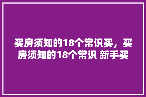 买房须知的18个常识买，买房须知的18个常识 新手买房注意哪些坑。 买房须知的18个常识买，买房须知的18个常识 新手买房注意哪些坑。 买房须知