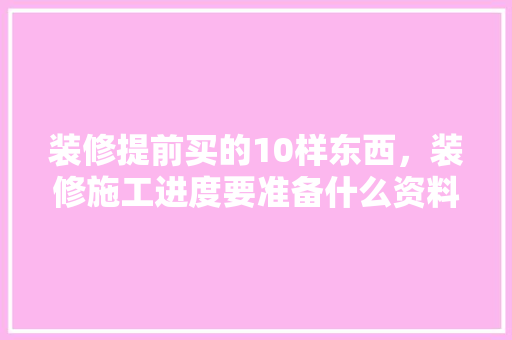 装修提前买的10样东西，装修施工进度要准备什么资料。 装修提前买的10样东西，装修施工进度要准备什么资料。 家居设计