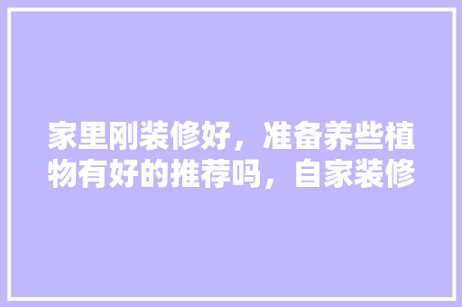 家里刚装修好，准备养些植物有好的推荐吗，自家装修需要准备什么东西。 家里刚装修好，准备养些植物有好的推荐吗，自家装修需要准备什么东西。 买房须知