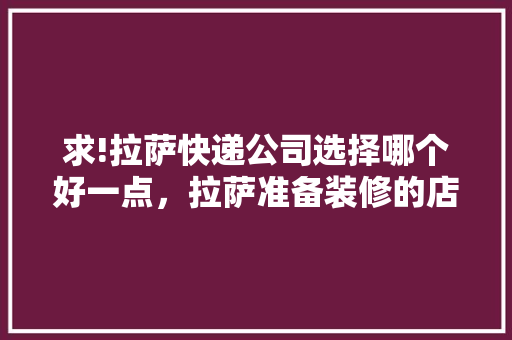 求!拉萨快递公司选择哪个好一点，拉萨准备装修的店叫什么名字。 求!拉萨快递公司选择哪个好一点，拉萨准备装修的店叫什么名字。 家居设计