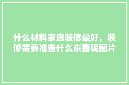 什么材料家庭装修最好，装修需要准备什么东西呢图片。 什么材料家庭装修最好，装修需要准备什么东西呢图片。 二手房