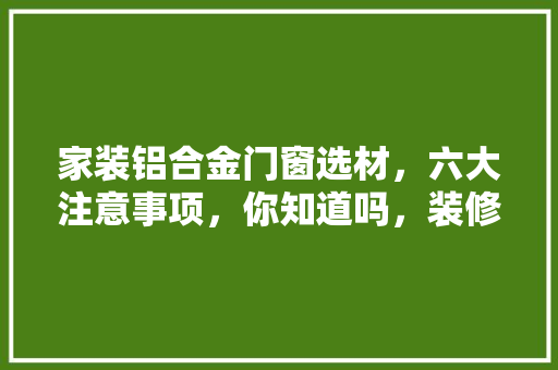 家装铝合金门窗选材，六大注意事项，你知道吗，装修前期选材准备什么材料。 家装铝合金门窗选材，六大注意事项，你知道吗，装修前期选材准备什么材料。 家居装饰