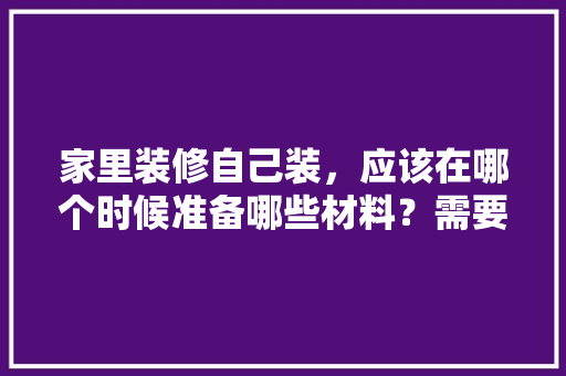 家里装修自己装，应该在哪个时候准备哪些材料？需要几个月时间，房子装修第一天准备什么东西。 家里装修自己装，应该在哪个时候准备哪些材料？需要几个月时间，房子装修第一天准备什么东西。 装修知识