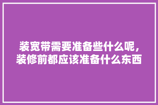 装宽带需要准备些什么呢，装修前都应该准备什么东西。 装宽带需要准备些什么呢，装修前都应该准备什么东西。 家居装饰