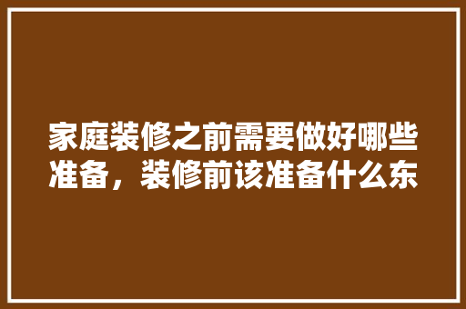 家庭装修之前需要做好哪些准备，装修前该准备什么东西。 家庭装修之前需要做好哪些准备，装修前该准备什么东西。 买房须知