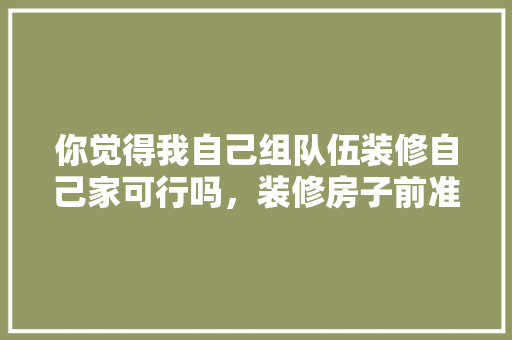你觉得我自己组队伍装修自己家可行吗，装修房子前准备什么东西好。 你觉得我自己组队伍装修自己家可行吗，装修房子前准备什么东西好。 买房须知