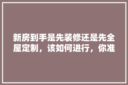新房到手是先装修还是先全屋定制，该如何进行，你准备什么时候装修英语。 新房到手是先装修还是先全屋定制，该如何进行，你准备什么时候装修英语。 二手房