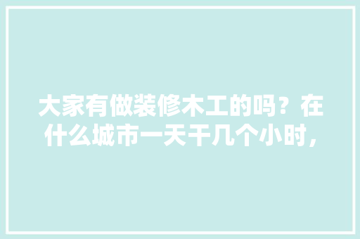 大家有做装修木工的吗？在什么城市一天干几个小时，一天多少工钱呢，装修要准备干什么呢图片。 大家有做装修木工的吗？在什么城市一天干几个小时，一天多少工钱呢，装修要准备干什么呢图片。 家居装饰