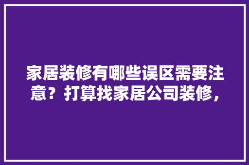 家居装修有哪些误区需要注意？打算找家居公司装修，有哪些需要提前注意的吗，准备装修有什么误区和风险。 家居装修有哪些误区需要注意？打算找家居公司装修，有哪些需要提前注意的吗，准备装修有什么误区和风险。 装修知识