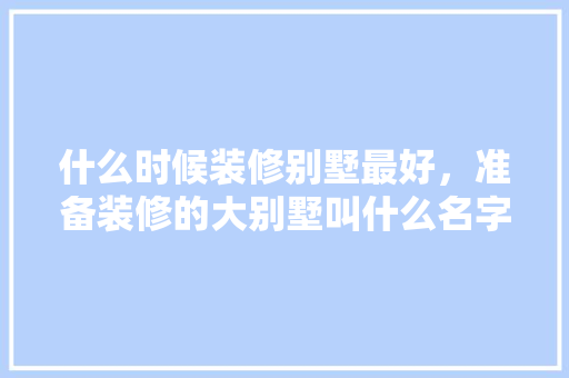 什么时候装修别墅最好，准备装修的大别墅叫什么名字。 什么时候装修别墅最好，准备装修的大别墅叫什么名字。 二手房