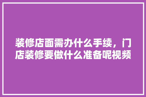 装修店面需办什么手续，门店装修要做什么准备呢视频。 装修店面需办什么手续，门店装修要做什么准备呢视频。 二手房