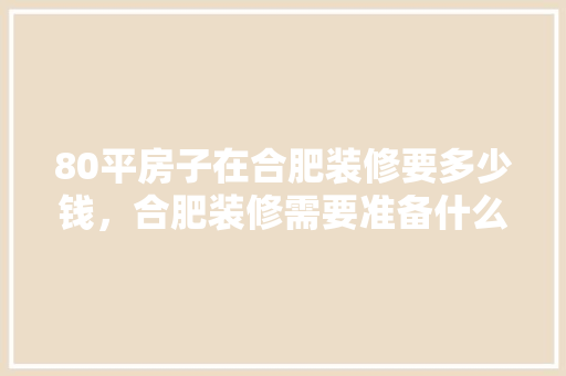 80平房子在合肥装修要多少钱，合肥装修需要准备什么材料呢。 80平房子在合肥装修要多少钱，合肥装修需要准备什么材料呢。 家居装饰