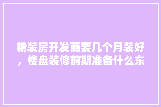 精装房开发商要几个月装好，楼盘装修前期准备什么东西。 精装房开发商要几个月装好，楼盘装修前期准备什么东西。 二手房