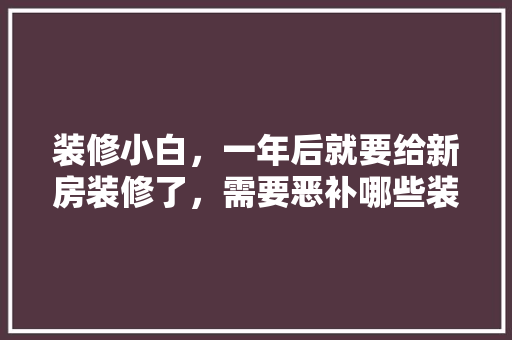 装修小白，一年后就要给新房装修了，需要恶补哪些装修知识，装修开工自装准备什么材料。 装修小白，一年后就要给新房装修了，需要恶补哪些装修知识，装修开工自装准备什么材料。 买房须知