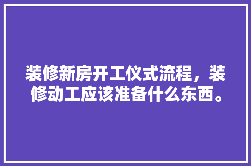 装修新房开工仪式流程，装修动工应该准备什么东西。 装修新房开工仪式流程，装修动工应该准备什么东西。 买房须知