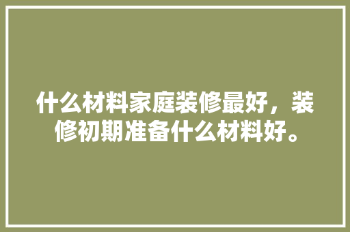 什么材料家庭装修最好，装修初期准备什么材料好。 什么材料家庭装修最好，装修初期准备什么材料好。 装修知识