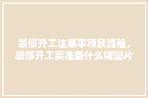 装修开工注意事项及流程，装修开工要准备什么呢图片。 装修开工注意事项及流程，装修开工要准备什么呢图片。 家居装饰