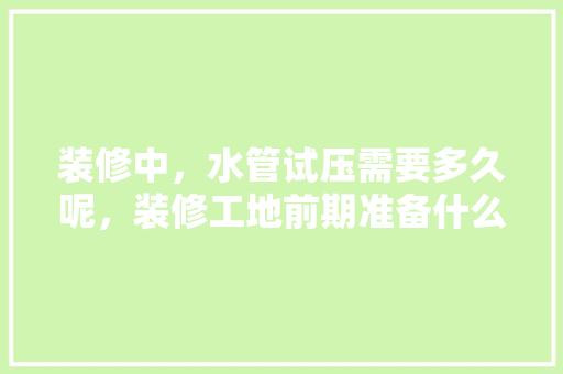 装修中，水管试压需要多久呢，装修工地前期准备什么东西。 装修中，水管试压需要多久呢，装修工地前期准备什么东西。 装修知识