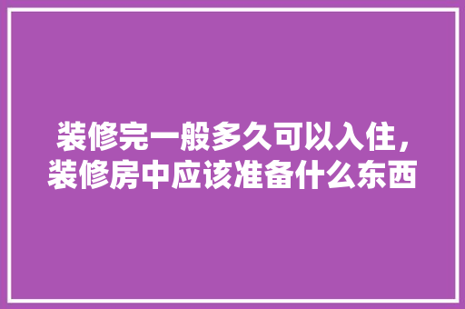 装修完一般多久可以入住，装修房中应该准备什么东西。 装修完一般多久可以入住，装修房中应该准备什么东西。 装修知识