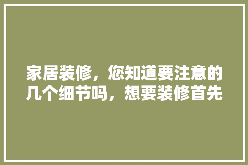 家居装修，您知道要注意的几个细节吗，想要装修首先做什么准备工作。 家居装修，您知道要注意的几个细节吗，想要装修首先做什么准备工作。 装修知识