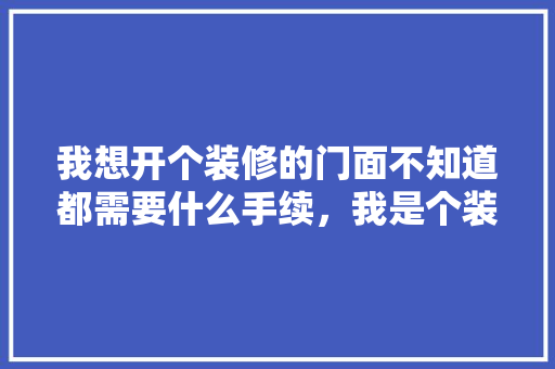 我想开个装修的门面不知道都需要什么手续，我是个装修工，做装修开店前期准备什么工作。 我想开个装修的门面不知道都需要什么手续，我是个装修工，做装修开店前期准备什么工作。 买房须知