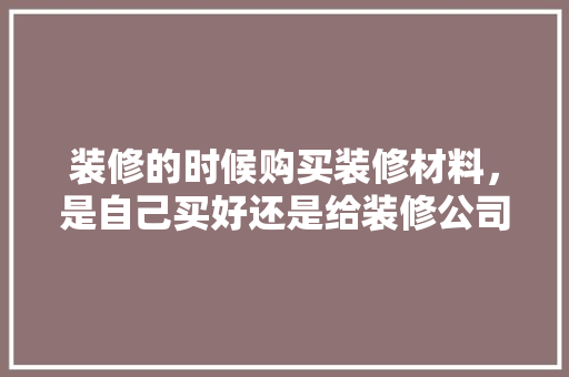 装修的时候购买装修材料，是自己买好还是给装修公司买好，还是团购好？有什么要注意的，装修要准备买什么材料好。 装修的时候购买装修材料，是自己买好还是给装修公司买好，还是团购好？有什么要注意的，装修要准备买什么材料好。 买房须知