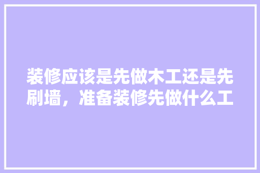 装修应该是先做木工还是先刷墙，准备装修先做什么工作。 装修应该是先做木工还是先刷墙，准备装修先做什么工作。 买房须知