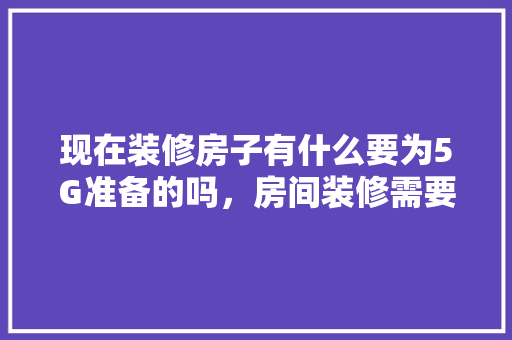现在装修房子有什么要为5G准备的吗，房间装修需要准备什么东西。 买房须知