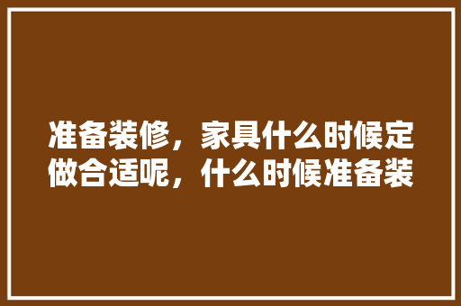 准备装修，家具什么时候定做合适呢，什么时候准备装修合适呢女生。 准备装修，家具什么时候定做合适呢，什么时候准备装修合适呢女生。 买房须知