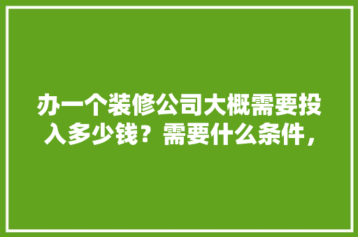 办一个装修公司大概需要投入多少钱？需要什么条件，装修要给工人准备些什么东西。 办一个装修公司大概需要投入多少钱？需要什么条件，装修要给工人准备些什么东西。 买房须知