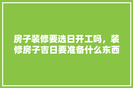 房子装修要选日开工吗，装修房子吉日要准备什么东西。 房子装修要选日开工吗，装修房子吉日要准备什么东西。 装修知识
