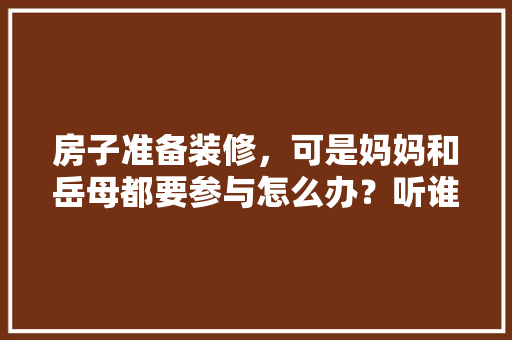 房子准备装修，可是妈妈和岳母都要参与怎么办？听谁的？出现矛盾怎么解决，父母装修需要准备什么东西。 房子准备装修，可是妈妈和岳母都要参与怎么办？听谁的？出现矛盾怎么解决，父母装修需要准备什么东西。 二手房