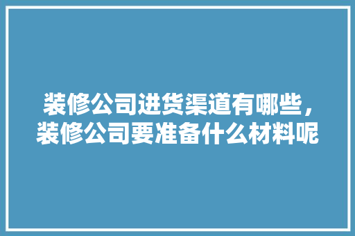 装修公司进货渠道有哪些，装修公司要准备什么材料呢。 装修公司进货渠道有哪些，装修公司要准备什么材料呢。 二手房