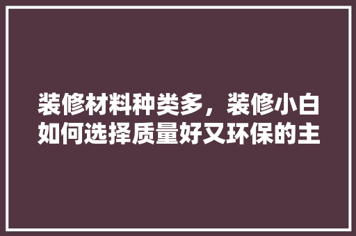 装修材料种类多，装修小白如何选择质量好又环保的主材，准备装修先买什么材料好。 装修材料种类多，装修小白如何选择质量好又环保的主材，准备装修先买什么材料好。 装修知识