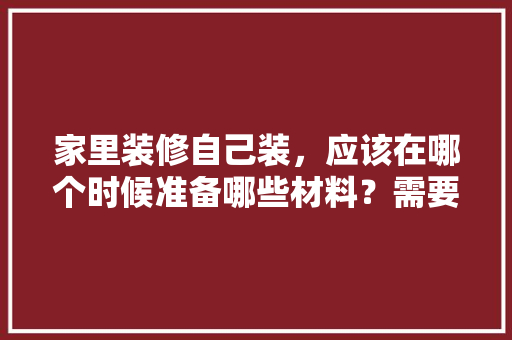 家里装修自己装，应该在哪个时候准备哪些材料？需要几个月时间，装修新房先准备什么东西。 家里装修自己装，应该在哪个时候准备哪些材料？需要几个月时间，装修新房先准备什么东西。 买房须知