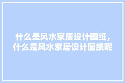 什么是风水家居设计图纸，什么是风水家居设计图纸呢。 什么是风水家居设计图纸，什么是风水家居设计图纸呢。 家居设计
