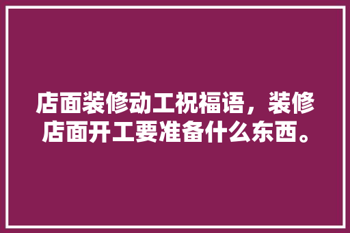 店面装修动工祝福语，装修店面开工要准备什么东西。 店面装修动工祝福语，装修店面开工要准备什么东西。 家居装饰