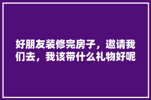 好朋友装修完房子，邀请我们去，我该带什么礼物好呢，房子装修需准备什么东西呢。 好朋友装修完房子，邀请我们去，我该带什么礼物好呢，房子装修需准备什么东西呢。 家居装饰