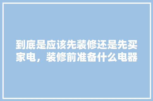 到底是应该先装修还是先买家电，装修前准备什么电器比较好。 到底是应该先装修还是先买家电，装修前准备什么电器比较好。 家居装饰