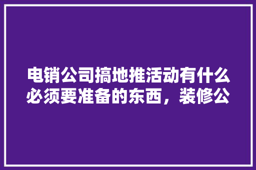电销公司搞地推活动有什么必须要准备的东西，装修公司活动准备什么东西。 电销公司搞地推活动有什么必须要准备的东西，装修公司活动准备什么东西。 家居设计