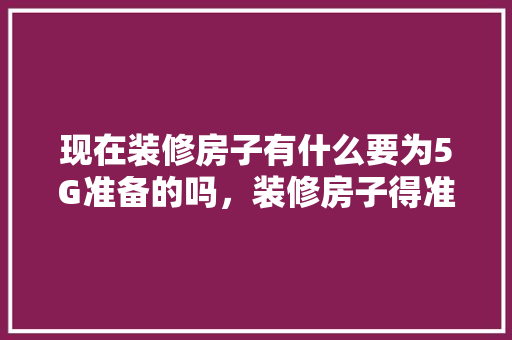 现在装修房子有什么要为5G准备的吗，装修房子得准备些什么东西。 现在装修房子有什么要为5G准备的吗，装修房子得准备些什么东西。 家居设计