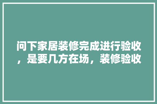 问下家居装修完成进行验收，是要几方在场，装修验收要准备什么问题呢。 问下家居装修完成进行验收，是要几方在场，装修验收要准备什么问题呢。 装修知识