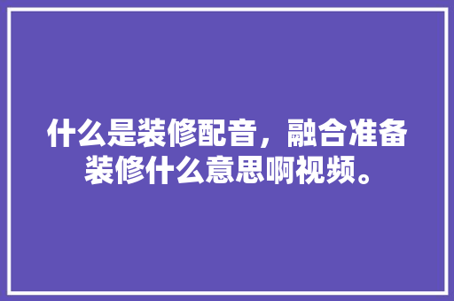什么是装修配音，融合准备装修什么意思啊视频。 什么是装修配音，融合准备装修什么意思啊视频。 家居装饰
