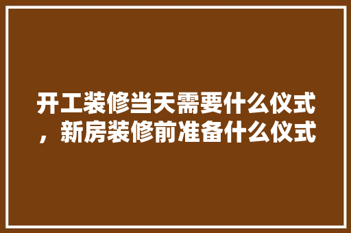 开工装修当天需要什么仪式，新房装修前准备什么仪式好。 开工装修当天需要什么仪式，新房装修前准备什么仪式好。 二手房