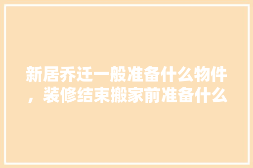 新居乔迁一般准备什么物件，装修结束搬家前准备什么东西。 新居乔迁一般准备什么物件，装修结束搬家前准备什么东西。 装修知识
